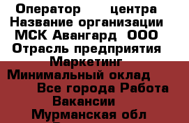 Оператор Call-центра › Название организации ­ МСК Авангард, ООО › Отрасль предприятия ­ Маркетинг › Минимальный оклад ­ 30 000 - Все города Работа » Вакансии   . Мурманская обл.,Видяево нп